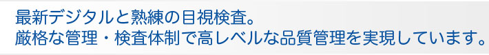 最新デジタルと熟練の目視検査。 厳格な管理・検査体制で高レベルな品質管理を実現しています。