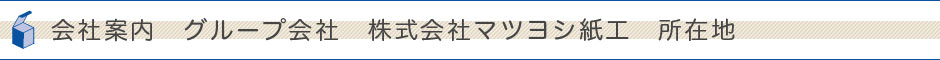 会社案内　グループ会社　株式会社マツヨシ紙工　所在地